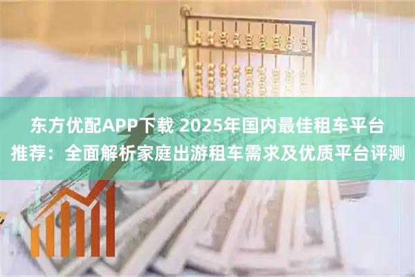 东方优配APP下载 2025年国内最佳租车平台推荐:全面解析家庭出游租车需求及优质平台评测