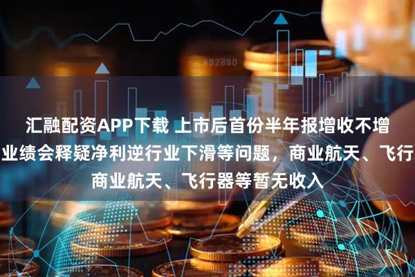 汇融配资APP下载 上市后首份半年报增收不增利,常友科技业绩会释疑净利逆行业下滑等问题,商业航天、飞行器等暂无收入
