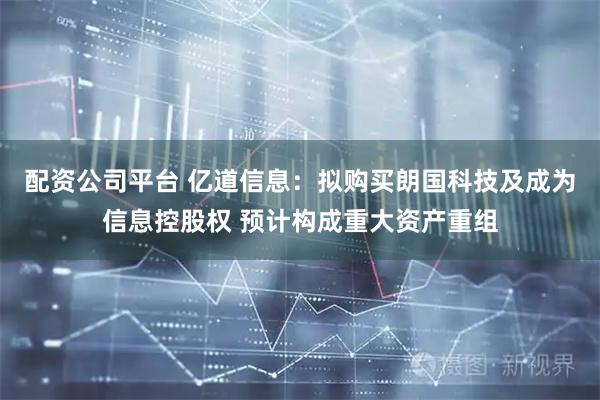 配资公司平台 亿道信息：拟购买朗国科技及成为信息控股权 预计构成重大资产重组
