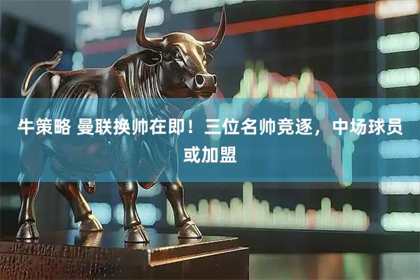 牛策略 曼联换帅在即!三位名帅竞逐,中场球员或加盟