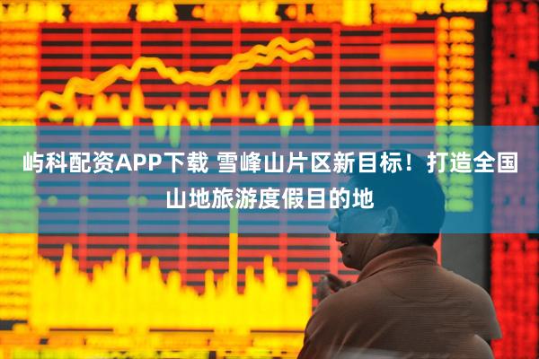 屿科配资APP下载 雪峰山片区新目标!打造全国山地旅游度假目的地