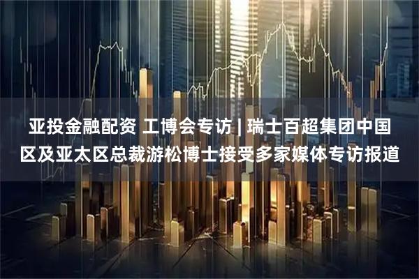 亚投金融配资 工博会专访 | 瑞士百超集团中国区及亚太区总裁游松博士接受多家媒体专访报道