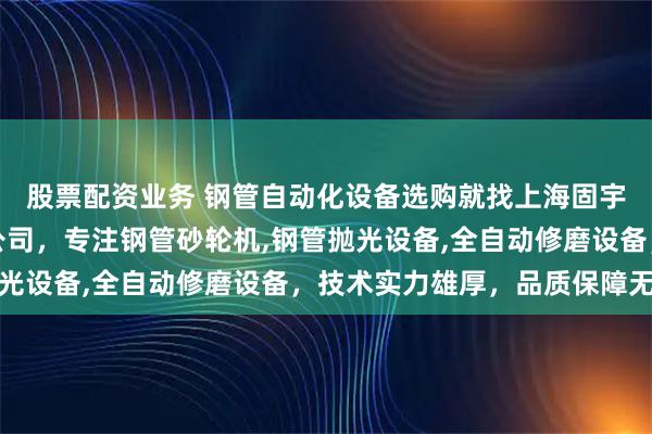 股票配资业务 钢管自动化设备选购就找上海固宇设备自动化有限责任公司,专注钢管砂轮机,钢管抛光设备,全自动修磨设备,技术实力雄厚,品质保障无忧