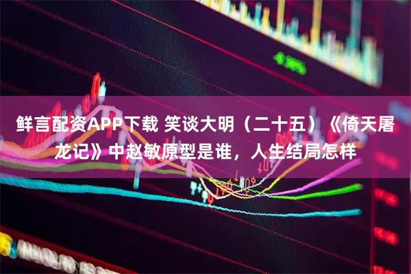 鲜言配资APP下载 笑谈大明（二十五）《倚天屠龙记》中赵敏原型是谁，人生结局怎样