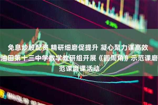 免息炒股配资 精研细磨促提升 凝心聚力谋高效 濮阳市油田第十三中学数学教研组开展《圆周角》示范课磨课活动