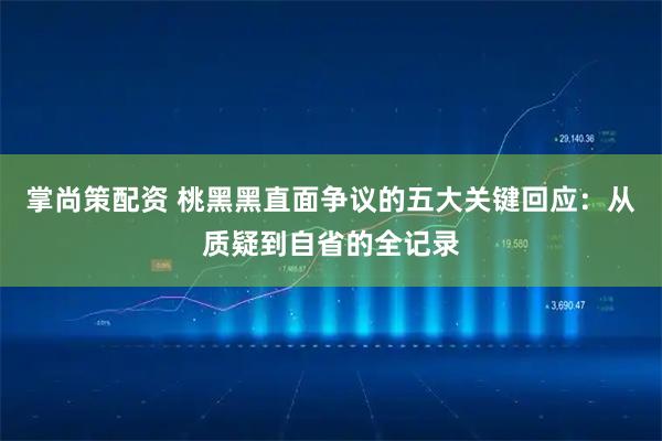 掌尚策配资 桃黑黑直面争议的五大关键回应：从质疑到自省的全记录