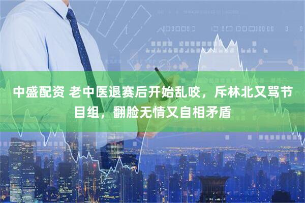 中盛配资 老中医退赛后开始乱咬，斥林北又骂节目组，翻脸无情又自相矛盾