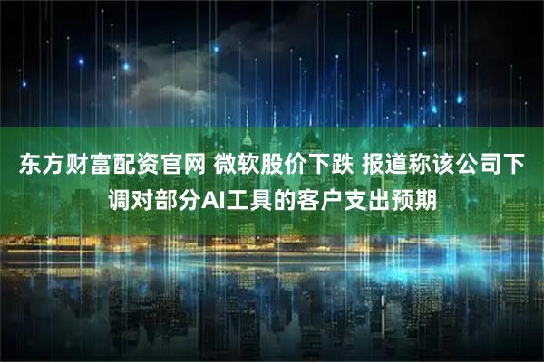 东方财富配资官网 微软股价下跌 报道称该公司下调对部分AI工具的客户支出预期