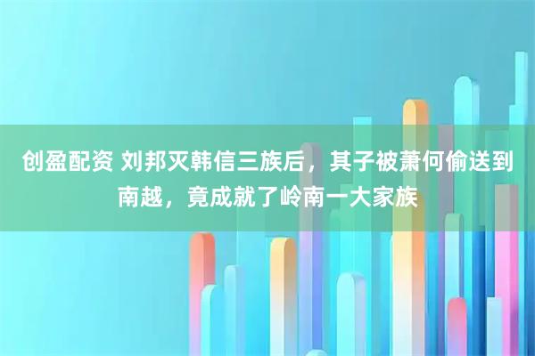 创盈配资 刘邦灭韩信三族后，其子被萧何偷送到南越，竟成就了岭南一大家族