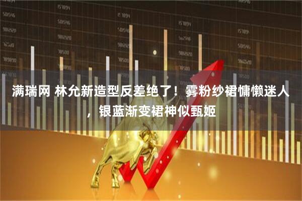 满瑞网 林允新造型反差绝了！雾粉纱裙慵懒迷人，银蓝渐变裙神似甄姬