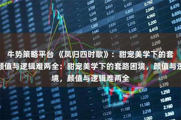 牛势策略平台 《凤归四时歌》：甜宠美学下的套路困境，颜值与逻辑难两全：甜宠美学下的套路困境，颜值与逻辑难两全