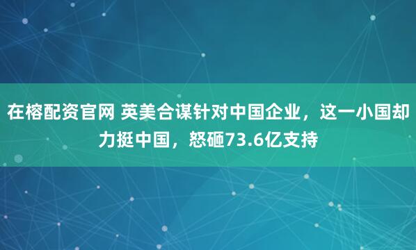 在榕配资官网 英美合谋针对中国企业，这一小国却力挺中国，怒砸73.6亿支持