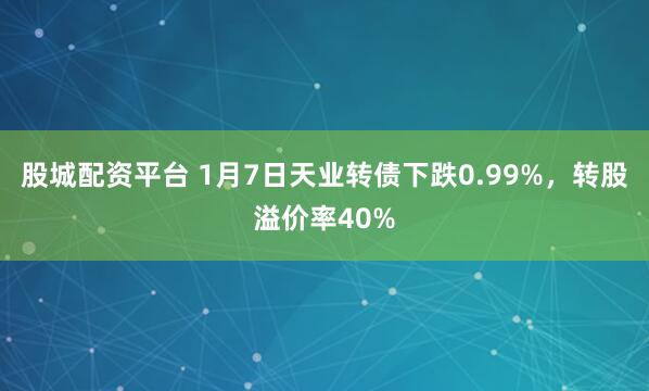 股城配资平台 1月7日天业转债下跌0.99%，转股溢价率40%