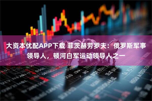 大资本优配APP下载 菲茨赫劳罗夫:俄罗斯军事领导人,顿河白军运动领导人之一