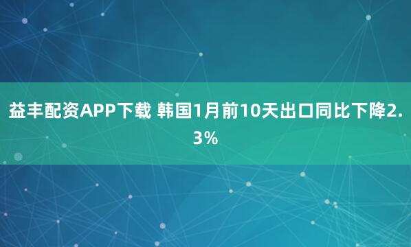 益丰配资APP下载 韩国1月前10天出口同比下降2.3%