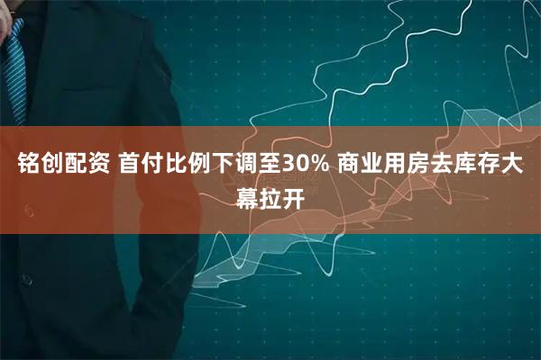 铭创配资 首付比例下调至30% 商业用房去库存大幕拉开