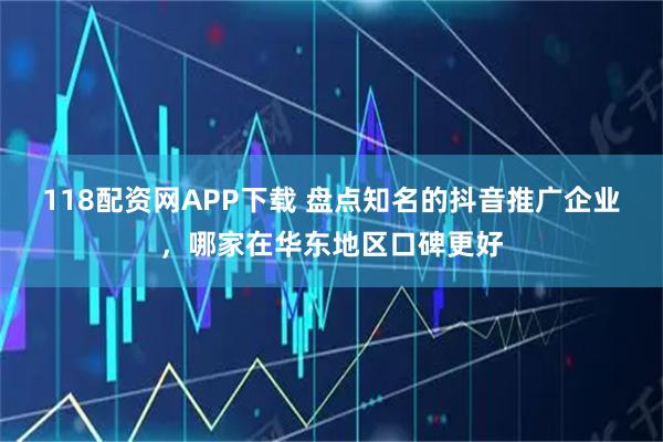 118配资网APP下载 盘点知名的抖音推广企业，哪家在华东地区口碑更好