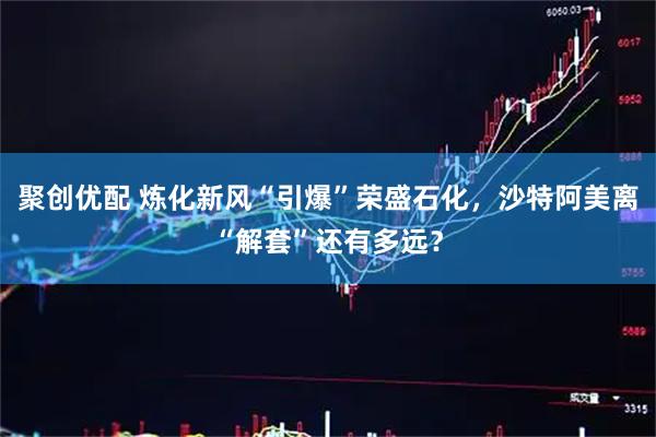 聚创优配 炼化新风“引爆”荣盛石化，沙特阿美离“解套”还有多远？