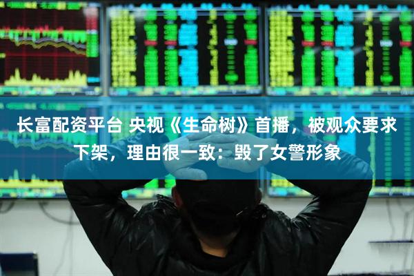 长富配资平台 央视《生命树》首播，被观众要求下架，理由很一致：毁了女警形象