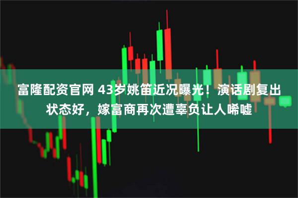 富隆配资官网 43岁姚笛近况曝光！演话剧复出状态好，嫁富商再次遭辜负让人唏嘘