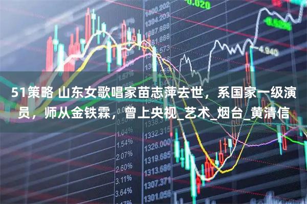 51策略 山东女歌唱家苗志萍去世，系国家一级演员，师从金铁霖，曾上央视_艺术_烟台_黄清信