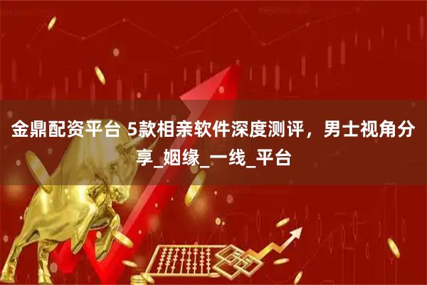 金鼎配资平台 5款相亲软件深度测评，男士视角分享_姻缘_一线_平台