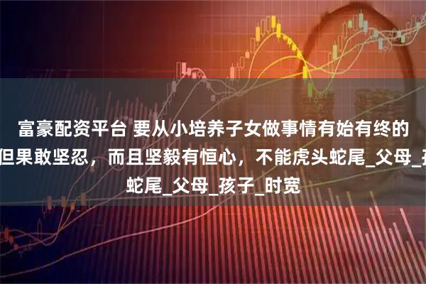 富豪配资平台 要从小培养子女做事情有始有终的习惯，不但果敢坚忍，而且坚毅有恒心，不能虎头蛇尾_父母_孩子_时宽