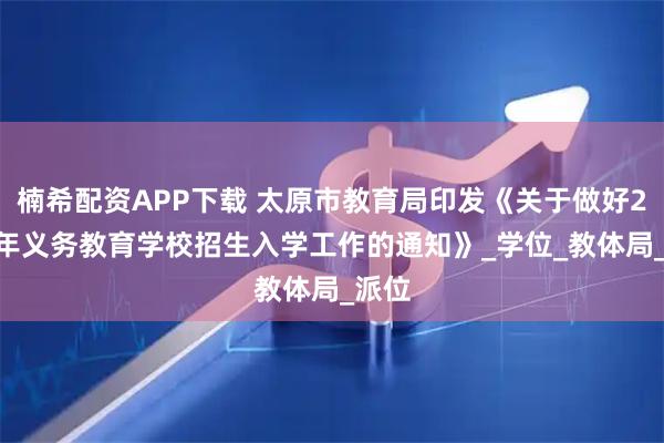 楠希配资APP下载 太原市教育局印发《关于做好2025年义务教育学校招生入学工作的通知》_学位_教体局_派位