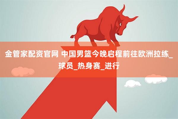 金管家配资官网 中国男篮今晚启程前往欧洲拉练_球员_热身赛_进行