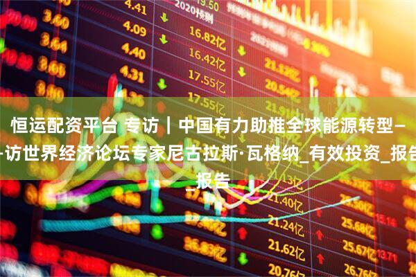 恒运配资平台 专访｜中国有力助推全球能源转型——访世界经济论坛专家尼古拉斯·瓦格纳_有效投资_报告