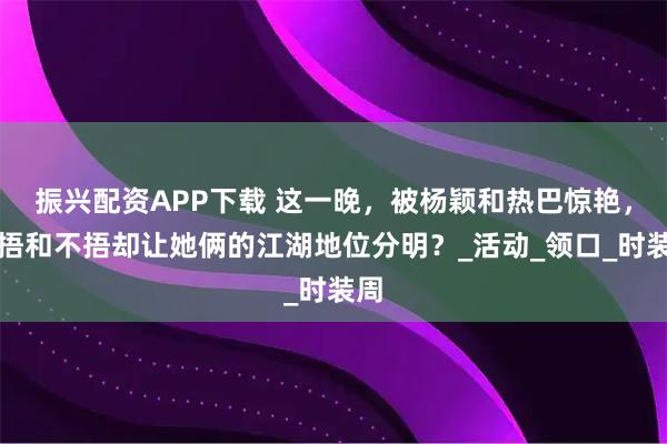 振兴配资APP下载 这一晚，被杨颖和热巴惊艳，但捂和不捂却让她俩的江湖地位分明？_活动_领口_时装周