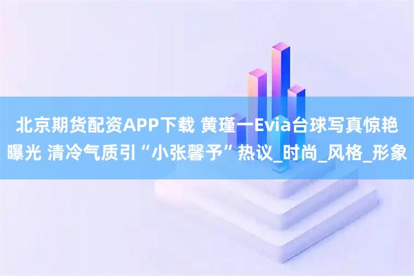 北京期货配资APP下载 黄瑾一Evia台球写真惊艳曝光 清冷气质引“小张馨予”热议_时尚_风格_形象