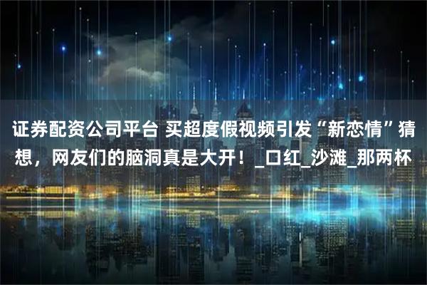 证券配资公司平台 买超度假视频引发“新恋情”猜想，网友们的脑洞真是大开！_口红_沙滩_那两杯