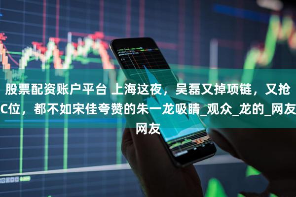 股票配资账户平台 上海这夜，吴磊又掉项链，又抢C位，都不如宋佳夸赞的朱一龙吸睛_观众_龙的_网友