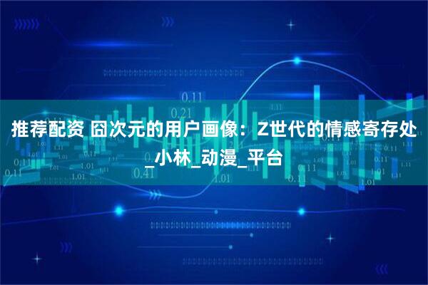 推荐配资 囧次元的用户画像：Z世代的情感寄存处_小林_动漫_平台