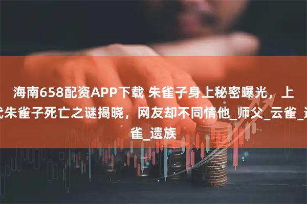 海南658配资APP下载 朱雀子身上秘密曝光，上一代朱雀子死亡之谜揭晓，网友却不同情他_师父_云雀_遗族