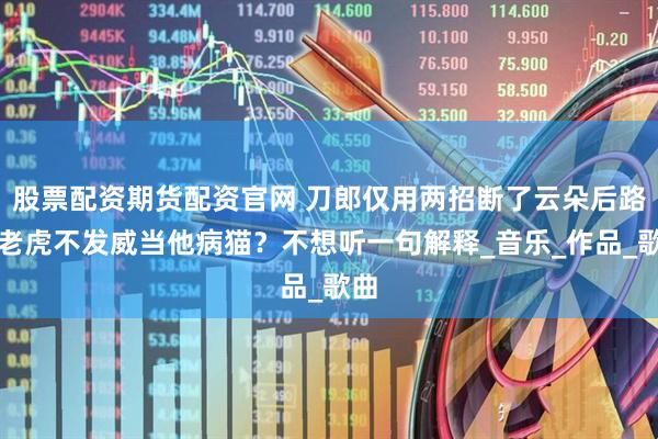 股票配资期货配资官网 刀郎仅用两招断了云朵后路，老虎不发威当他病猫？不想听一句解释_音乐_作品_歌曲