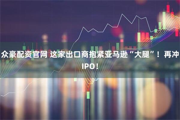众豪配资官网 这家出口商抱紧亚马逊“大腿”！再冲IPO！