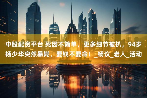 中股配资平台 死因不简单，更多细节被扒，94岁杨少华突然暴毙，要钱不要命！_杨议_老人_活动