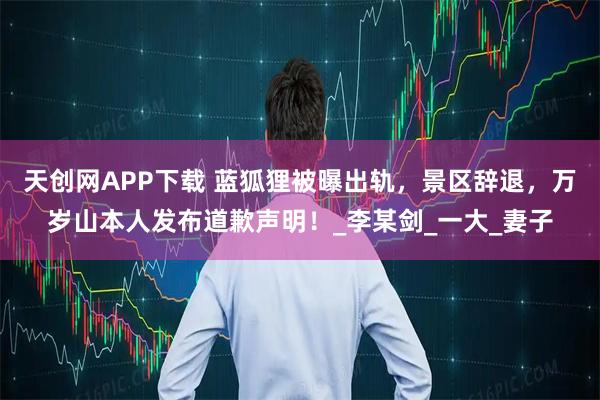 天创网APP下载 蓝狐狸被曝出轨，景区辞退，万岁山本人发布道歉声明！_李某剑_一大_妻子