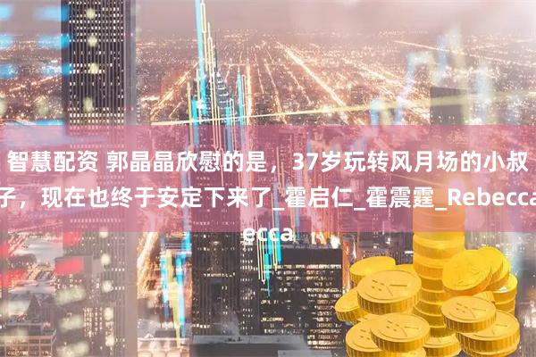 智慧配资 郭晶晶欣慰的是，37岁玩转风月场的小叔子，现在也终于安定下来了_霍启仁_霍震霆_Rebecca