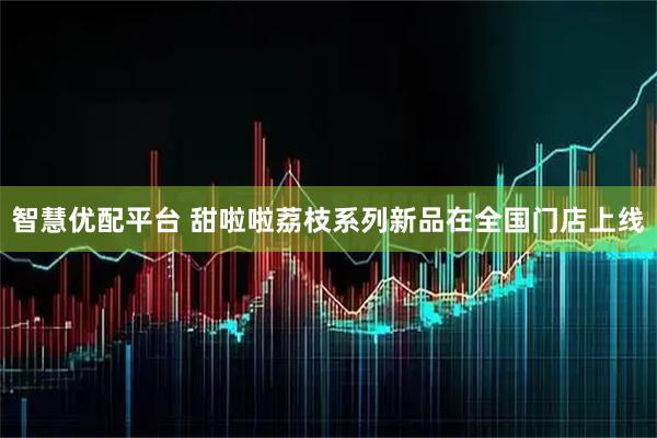 智慧优配平台 甜啦啦荔枝系列新品在全国门店上线