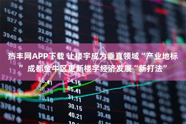 热丰网APP下载 让楼宇成为垂直领域“产业地标” 成都金牛区更新楼宇经济发展“新打法”