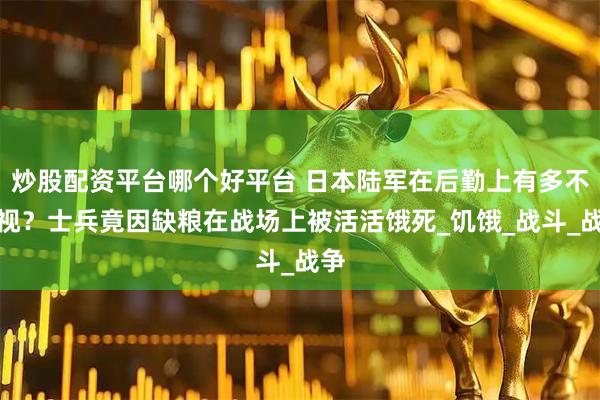 炒股配资平台哪个好平台 日本陆军在后勤上有多不重视？士兵竟因缺粮在战场上被活活饿死_饥饿_战斗_战争