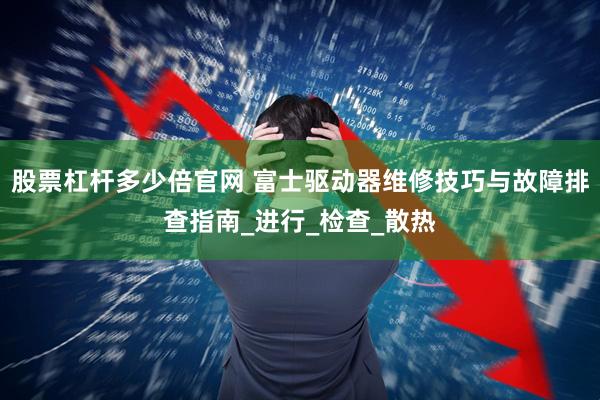 股票杠杆多少倍官网 富士驱动器维修技巧与故障排查指南_进行_检查_散热