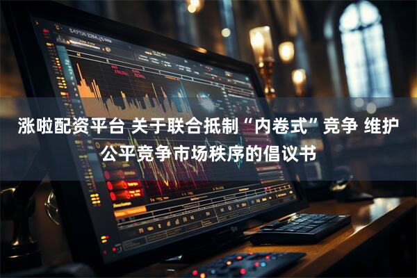 涨啦配资平台 关于联合抵制“内卷式”竞争 维护公平竞争市场秩序的倡议书