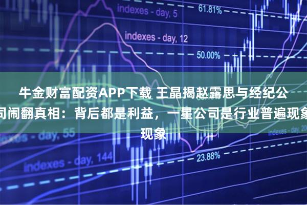 牛金财富配资APP下载 王晶揭赵露思与经纪公司闹翻真相：背后都是利益，一星公司是行业普遍现象
