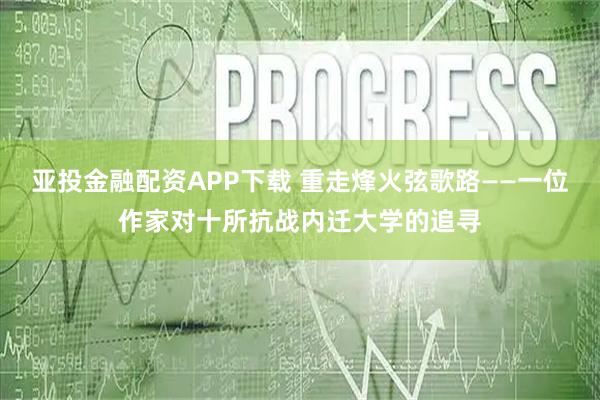 亚投金融配资APP下载 重走烽火弦歌路——一位作家对十所抗战内迁大学的追寻
