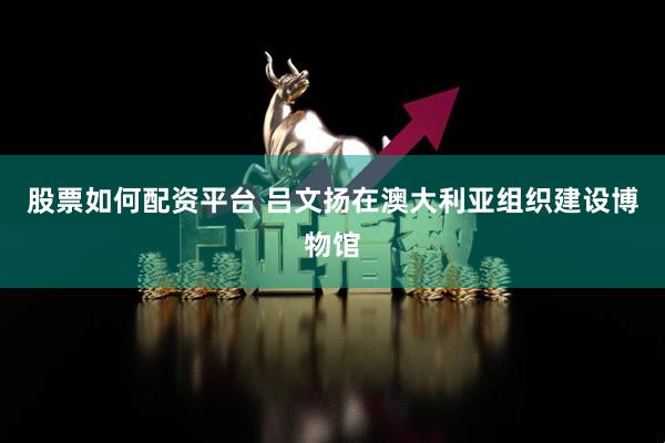 股票如何配资平台 吕文扬在澳大利亚组织建设博物馆