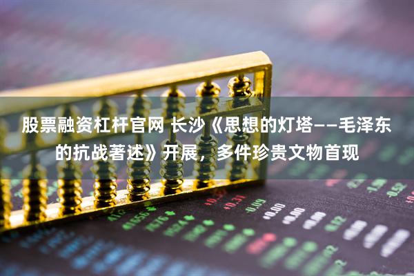 股票融资杠杆官网 长沙《思想的灯塔——毛泽东的抗战著述》开展，多件珍贵文物首现